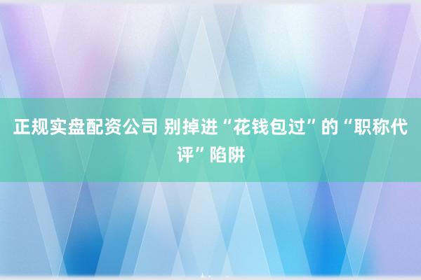 正规实盘配资公司 别掉进“花钱包过”的“职称代评”陷阱