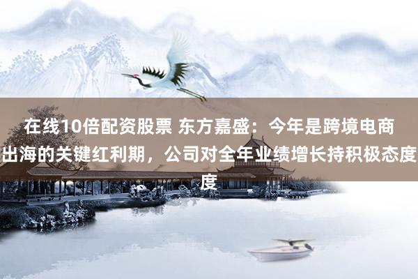 在线10倍配资股票 东方嘉盛：今年是跨境电商出海的关键红利期，公司对全年业绩增长持积极态度