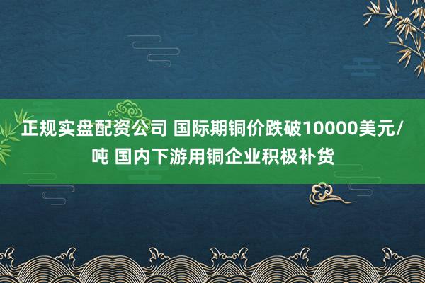 正规实盘配资公司 国际期铜价跌破10000美元/吨 国内下游用铜企业积极补货