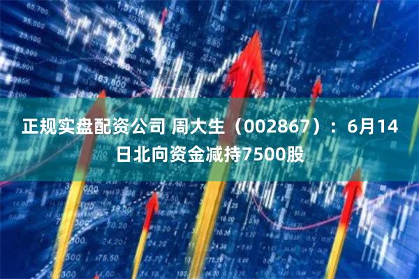 正规实盘配资公司 周大生（002867）：6月14日北向资金减持7500股