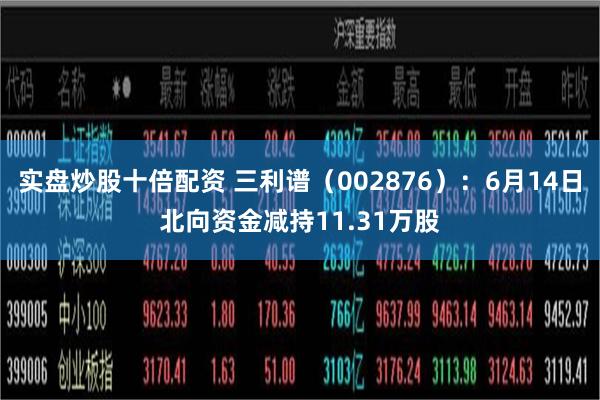 实盘炒股十倍配资 三利谱（002876）：6月14日北向资金减持11.31万股