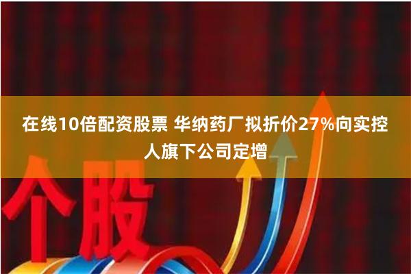 在线10倍配资股票 华纳药厂拟折价27%向实控人旗下公司定增