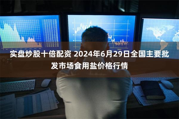 实盘炒股十倍配资 2024年6月29日全国主要批发市场食用盐价格行情