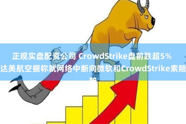 正规实盘配资公司 CrowdStrike盘前跌超5% 达美航空据称就网络中断向微软和CrowdStrike索赔