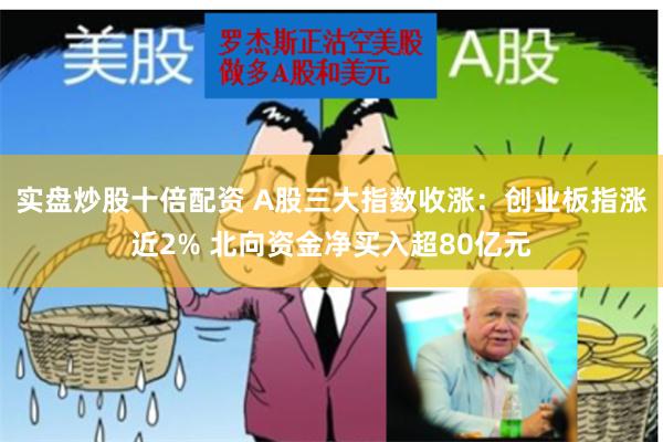 实盘炒股十倍配资 A股三大指数收涨：创业板指涨近2% 北向资金净买入超80亿元