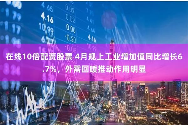 在线10倍配资股票 4月规上工业增加值同比增长6.7%，外需回暖推动作用明显