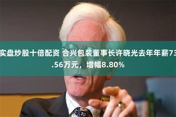 实盘炒股十倍配资 合兴包装董事长许晓光去年年薪73.56万元，增幅8.80%