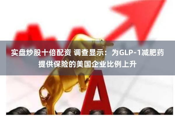 实盘炒股十倍配资 调查显示：为GLP-1减肥药提供保险的美国企业比例上升