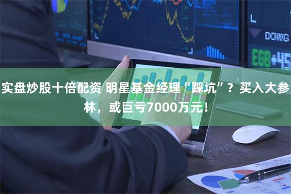 实盘炒股十倍配资 明星基金经理“踩坑”？买入大参林，或巨亏7000万元！