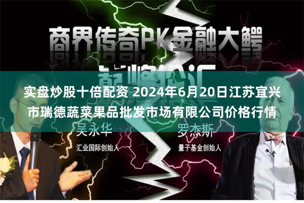 实盘炒股十倍配资 2024年6月20日江苏宜兴市瑞德蔬菜果品批发市场有限公司价格行情