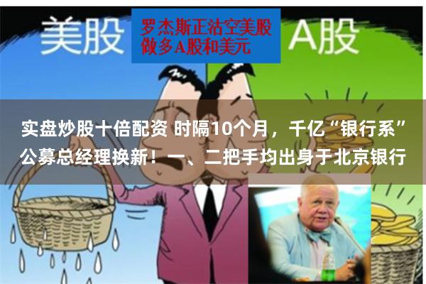 实盘炒股十倍配资 时隔10个月，千亿“银行系”公募总经理换新！一、二把手均出身于北京银行