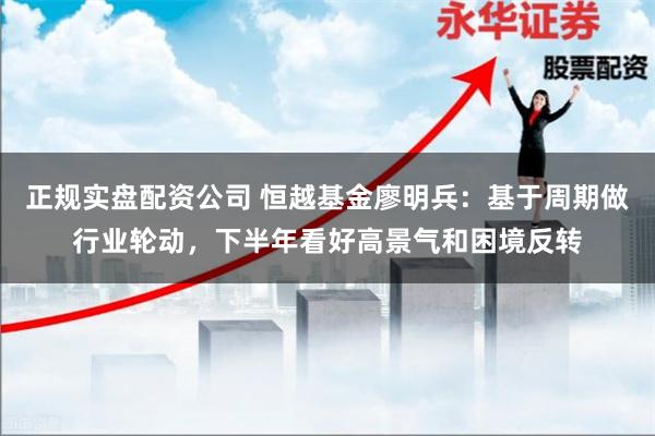 正规实盘配资公司 恒越基金廖明兵：基于周期做行业轮动，下半年看好高景气和困境反转