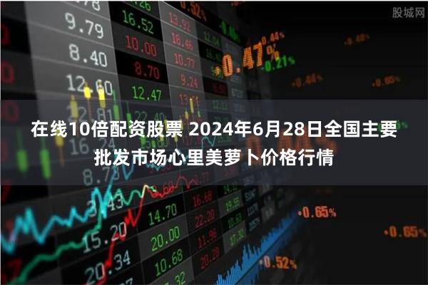 在线10倍配资股票 2024年6月28日全国主要批发市场心里美萝卜价格行情