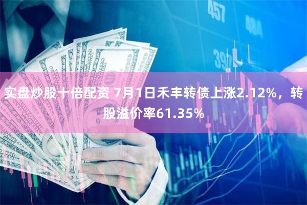 实盘炒股十倍配资 7月1日禾丰转债上涨2.12%，转股溢价率61.35%