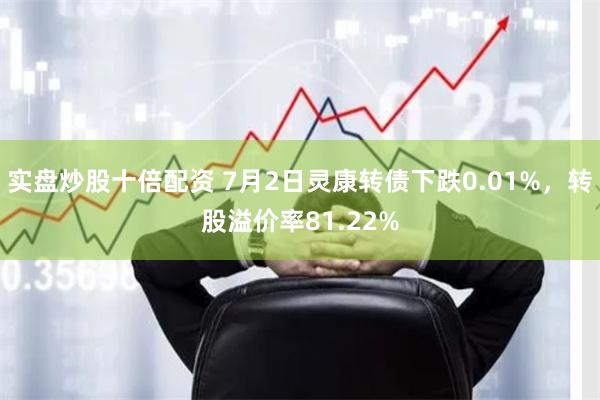 实盘炒股十倍配资 7月2日灵康转债下跌0.01%，转股溢价率81.22%