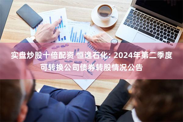 实盘炒股十倍配资 恒逸石化: 2024年第二季度可转换公司债券转股情况公告