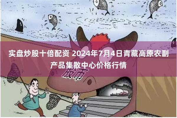 实盘炒股十倍配资 2024年7月4日青藏高原农副产品集散中心价格行情