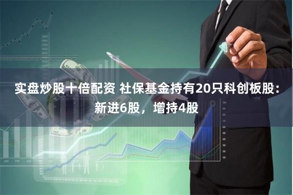 实盘炒股十倍配资 社保基金持有20只科创板股：新进6股，增持4股