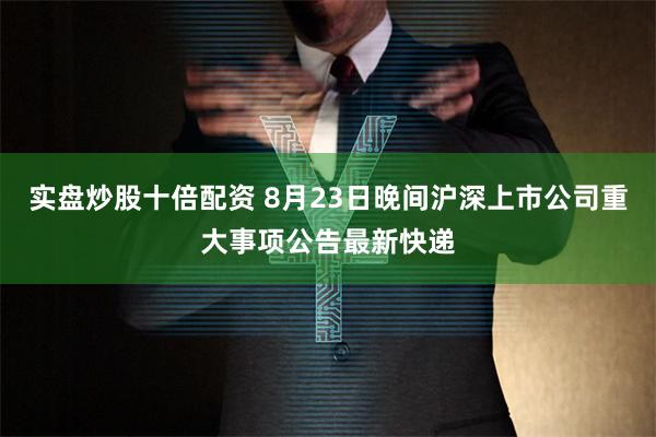 实盘炒股十倍配资 8月23日晚间沪深上市公司重大事项公告最新快递