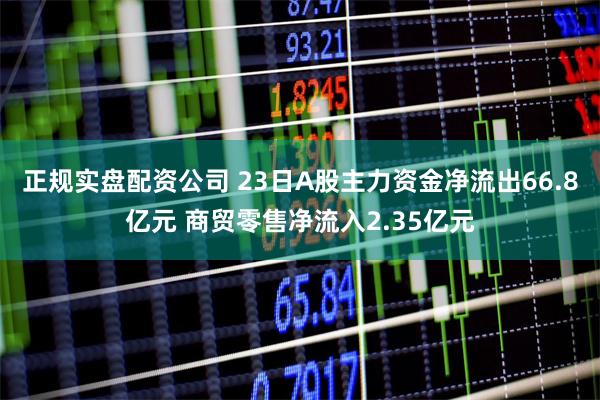 正规实盘配资公司 23日A股主力资金净流出66.8亿元 商贸零售净流入2.35亿元