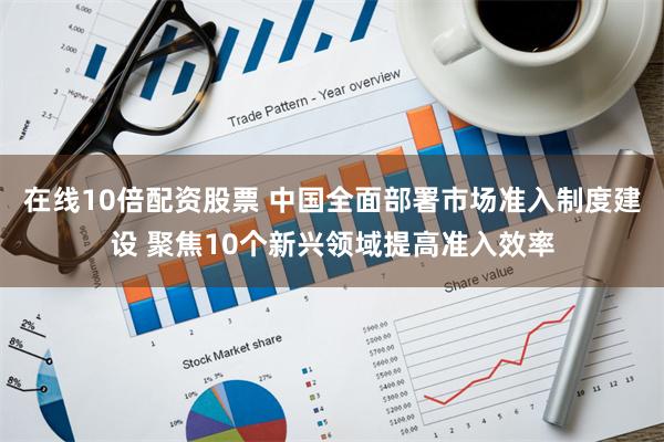 在线10倍配资股票 中国全面部署市场准入制度建设 聚焦10个新兴领域提高准入效率