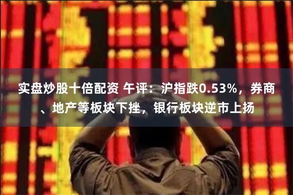 实盘炒股十倍配资 午评：沪指跌0.53%，券商、地产等板块下挫，银行板块逆市上扬