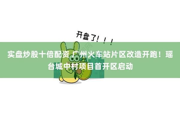 实盘炒股十倍配资 广州火车站片区改造开跑！瑶台城中村项目首开区启动