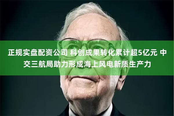 正规实盘配资公司 科创成果转化累计超5亿元 中交三航局助力形成海上风电新质生产力