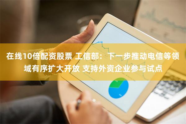 在线10倍配资股票 工信部：下一步推动电信等领域有序扩大开放 支持外资企业参与试点