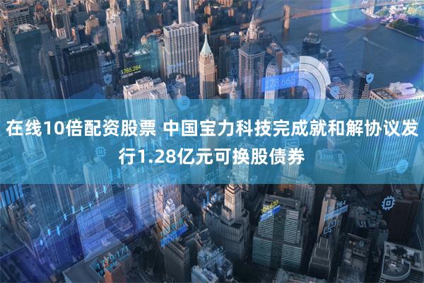 在线10倍配资股票 中国宝力科技完成就和解协议发行1.28亿元可换股债券