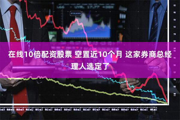 在线10倍配资股票 空置近10个月 这家券商总经理人选定了